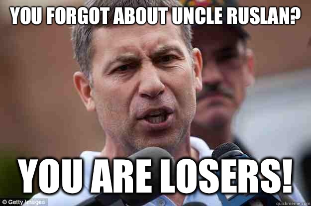 You forgot about Uncle Ruslan? you are losers!  Uncle Ruslan