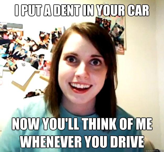 I put a dent in your car Now you'll think of me whenever you drive  Overly Attached Girlfriend