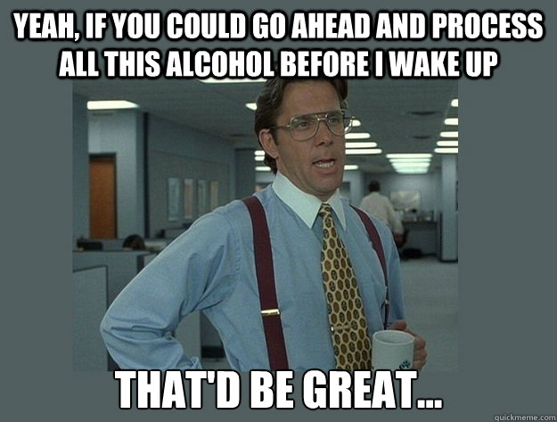 Yeah, if you could go ahead and process all this alcohol before i wake up That'd be great...  Office Space Lumbergh