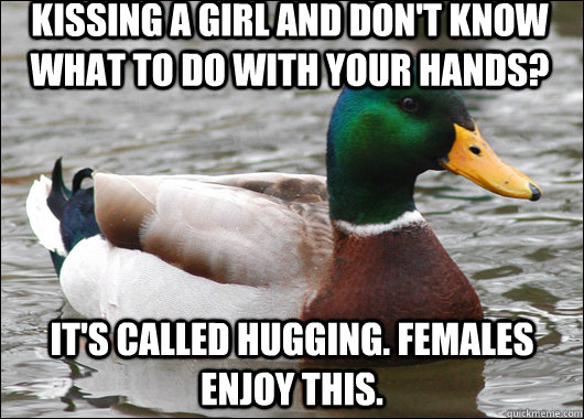 Kissing a girl and don't know what to do with your hands? It's called hugging. Females enjoy this.  Actual Advice Mallard