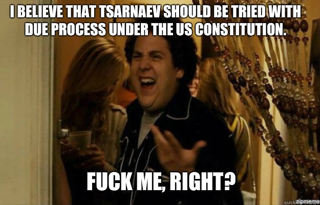 I believe that Tsarnaev should be tried with due process under the US Constitution.  FUCK ME, RIGHT?  fuck me right
