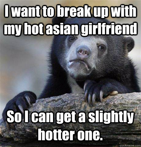 I want to break up with my hot asian girlfriend  So I can get a slightly hotter one.    Confession Bear