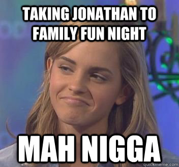 Taking Jonathan to family fun night mah nigga - Taking Jonathan to family fun night mah nigga  not bad emma watson