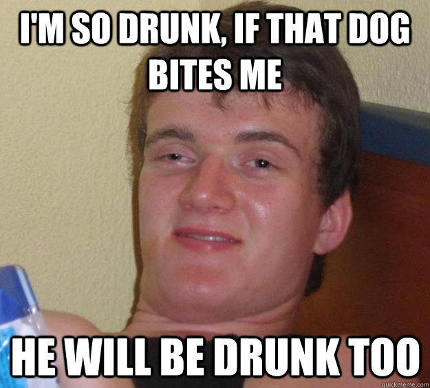 I'm so drunk, if that dog bites me he will be drunk too  10 Guy