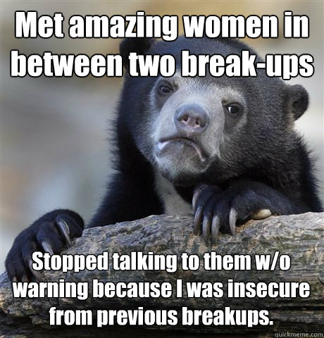 Met amazing women in between two break-ups Stopped talking to them w/o warning because I was insecure from previous breakups. 
  Confession Bear