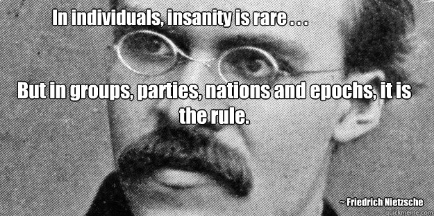 In individuals, insanity is rare . . . But in groups, parties, nations and epochs, it is the rule.
 ~ Friedrich Nietzsche - In individuals, insanity is rare . . . But in groups, parties, nations and epochs, it is the rule.
 ~ Friedrich Nietzsche  Friedrich Nietzsche Insanity