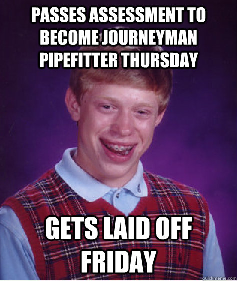 passes assessment to become journeyman pipefitter thursday  gets laid off friday  Badluckbrian