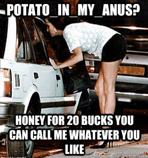 Potato_IN_MY_ANUS? Honey for 20 bucks you can call me whatever you like  Karma Whore