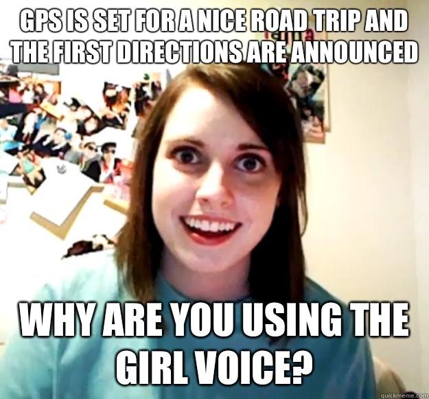 GPS is set for a nice road trip and the first directions are announced  Why are you using the girl voice?  - GPS is set for a nice road trip and the first directions are announced  Why are you using the girl voice?   Overly Attached Girlfriend