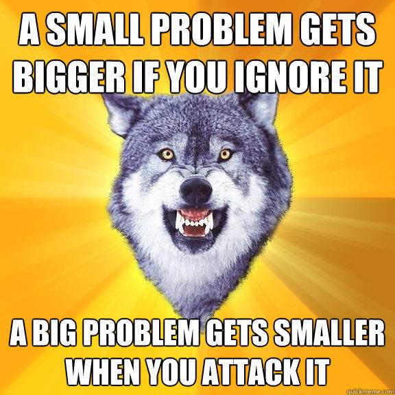 a small problem gets bigger if you ignore it a big problem gets smaller when you attack it  Courage Wolf