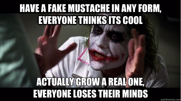 Have a fake mustache in any form, everyone thinks its cool Actually grow a real one,
everyone loses their minds  Joker Mind Loss