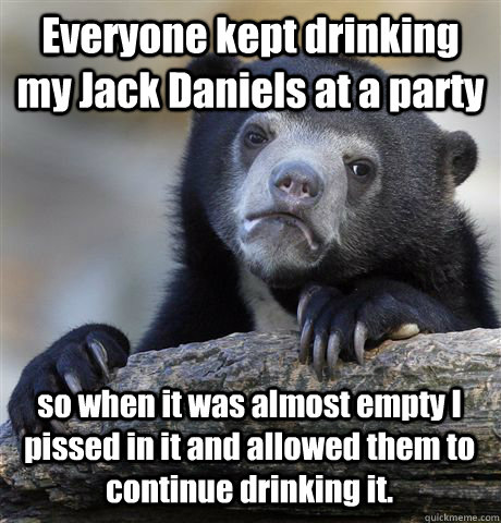 Everyone kept drinking my Jack Daniels at a party so when it was almost empty I pissed in it and allowed them to continue drinking it.  Confession Bear