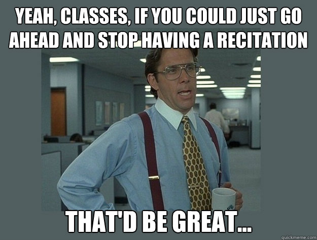 Yeah, classes, if you could just go ahead and stop having a recitation That'd be great...  Office Space Lumbergh