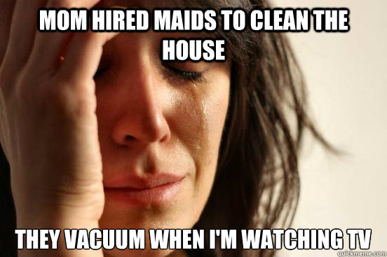 Mom hired maids to clean the house They vacuum when I'm watching TV  First World Problems