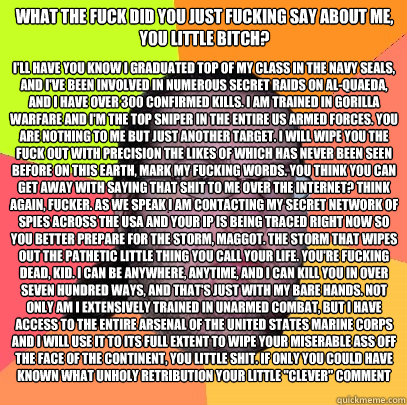 What the fuck did you just fucking say about me, you little bitch? I'll have you know I graduated top of my class in the Navy Seals, and I've been involved in numerous secret raids on Al-Quaeda, and I have over 300 confirmed kills. I am trained in gorilla - What the fuck did you just fucking say about me, you little bitch? I'll have you know I graduated top of my class in the Navy Seals, and I've been involved in numerous secret raids on Al-Quaeda, and I have over 300 confirmed kills. I am trained in gorilla  Butthurt Dweller