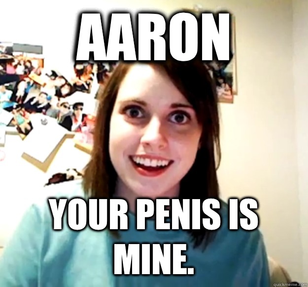 Aaron Your penis is mine.  Overly Attached Girlfriend