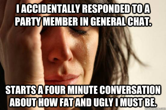 I accidentally responded to a party member in General chat. Starts a four minute conversation about how fat and ugly I must be.  - I accidentally responded to a party member in General chat. Starts a four minute conversation about how fat and ugly I must be.   First World Problems