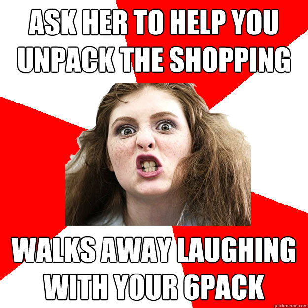 Ask her to help you unpack the shopping Walks away laughing with your 6pack  Bitch Sister