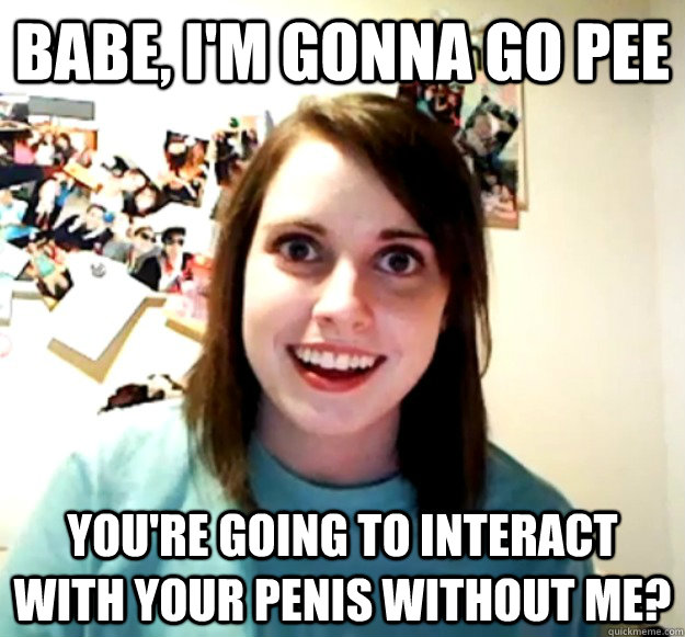 Babe, I'm gonna go pee You're going to interact with your penis without me?  Overly Attached Girlfriend