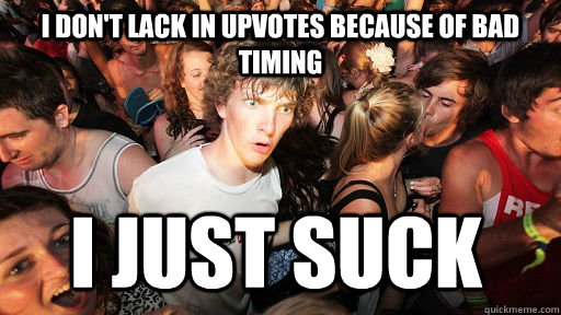 I don't lack in upvotes because of bad timing I just suck  Sudden Clarity Clarence