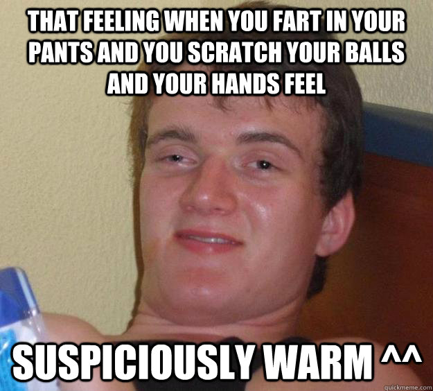 that feeling when you fart in your pants and you scratch your balls and your hands feel suspiciously warm ^^  10 Guy