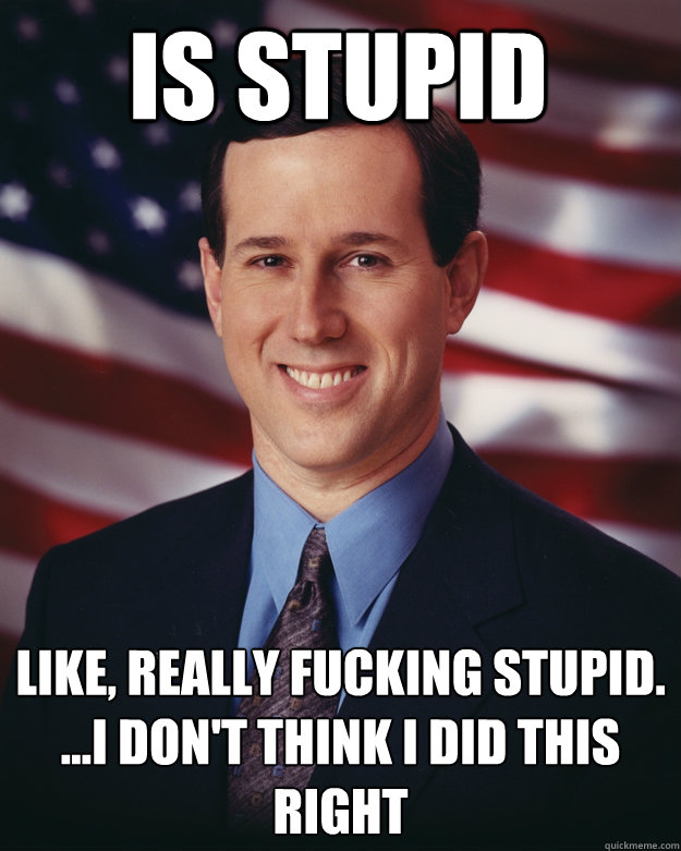 Is stupid Like, really fucking stupid.
...I don't think i did this right  Rick Santorum