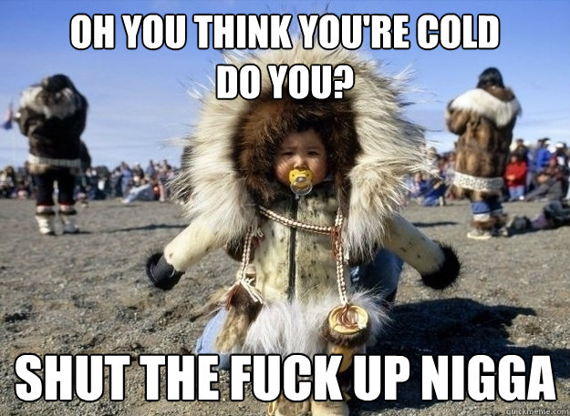 OH you think you're cold 
do you? shut the fuck up nigga  ghetto eskimo