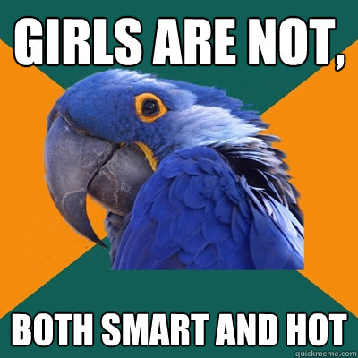 girls are not, both smart and hot  Paranoid Parrot