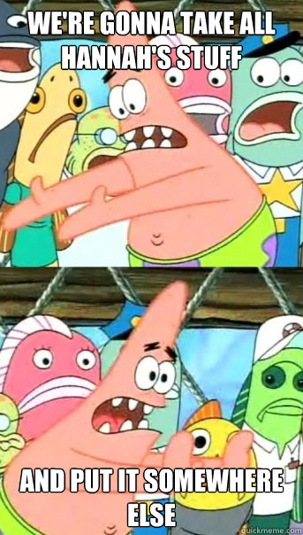 We're gonna take all Hannah's stuff And put it somewhere else  Push it somewhere else Patrick