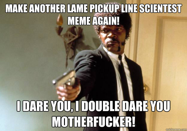 make another lame pickup line scientest meme again! i dare you, i double dare you motherfucker!  Samuel L Jackson