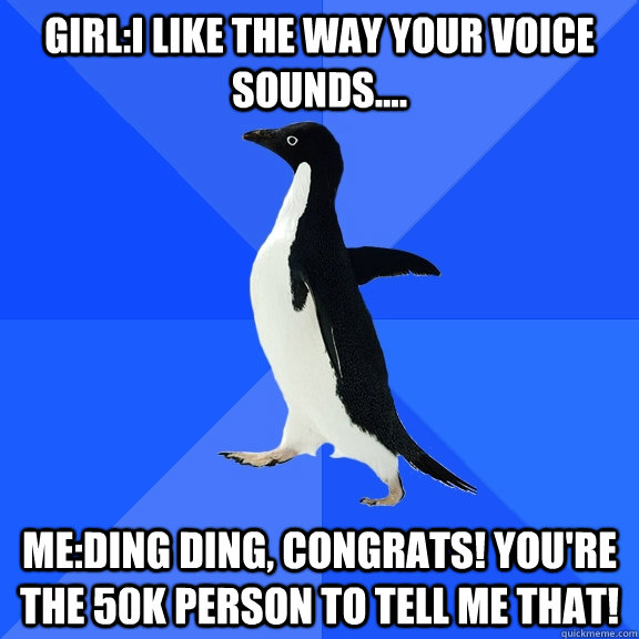 Girl:I like the way your voice sounds.... Me:DING DING, Congrats! You're the 50k person to tell me that!  Socially Awkward Penguin