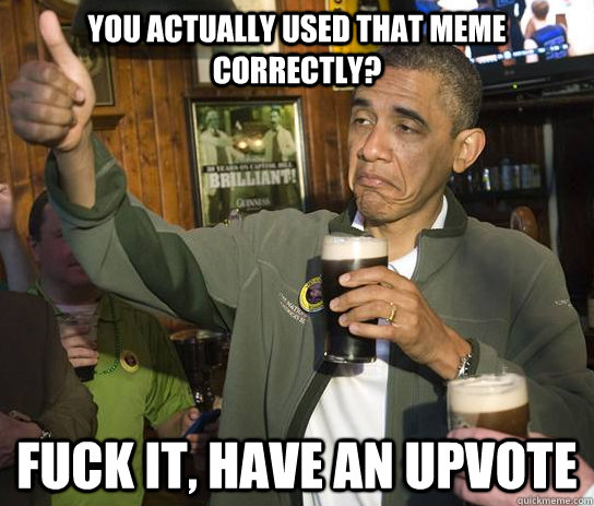 you actually used that meme correctly? fuck it, have an upvote  Approving Obama