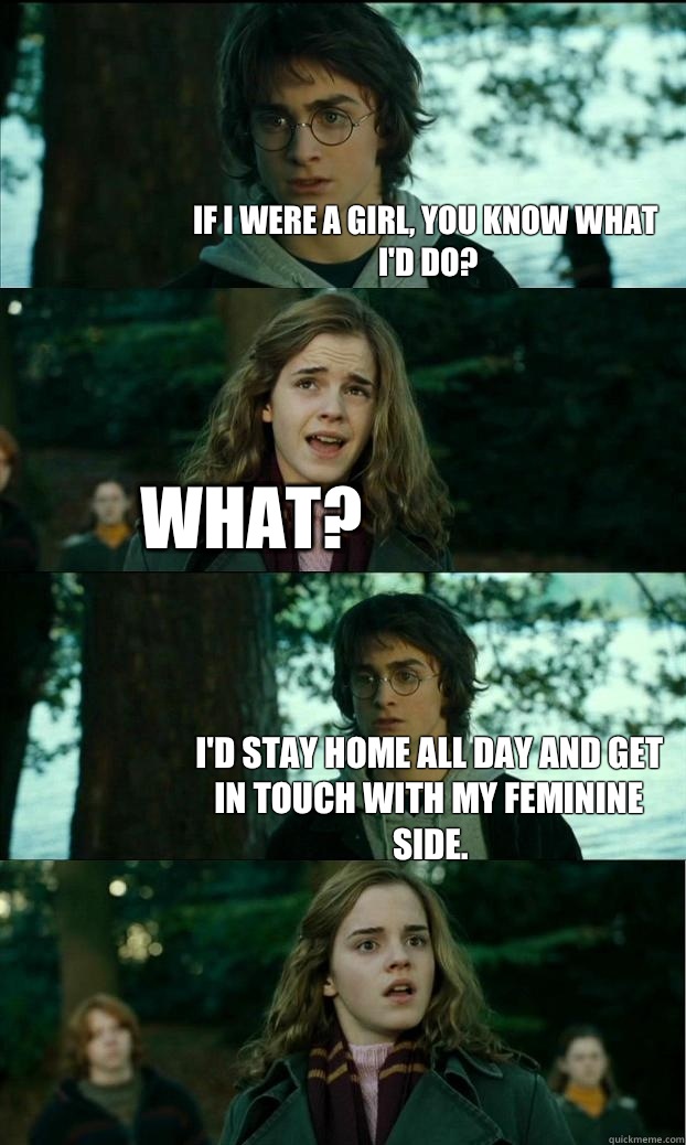 If I were a girl, you know what I'd do? What? I'd stay home all day and get in touch with my feminine side.   Horny Harry