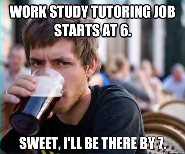 Work study tutoring job starts at 6. Sweet, I'll be there by 7.  Lazy College Senior