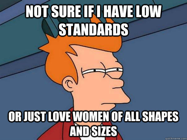 Not sure if I Have low standards Or just love women of all shapes and sizes - Not sure if I Have low standards Or just love women of all shapes and sizes  Futurama Fry