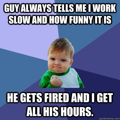 Guy always tells me I work slow and how funny it is he gets fired and I get all his hours. - Guy always tells me I work slow and how funny it is he gets fired and I get all his hours.  Success Kid