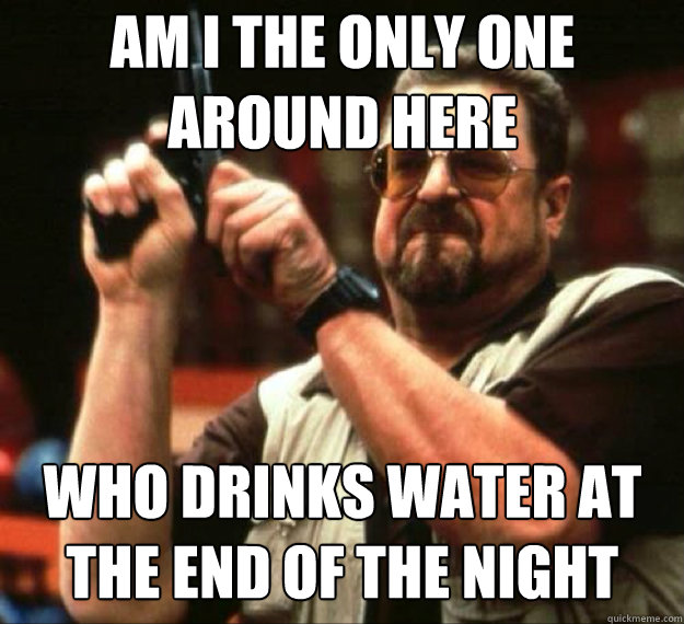 AM I THE ONLY ONE AROUND HERE Who drinks water at the end of the night  