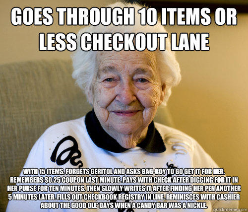 Goes through 10 Items Or Less checkout lane
 With 15 items. Forgets Geritol and asks bag-boy to go get it for her. Remembers $0.25 coupon last minute. Pays with check after digging for it in her purse for ten minutes. Then slowly writes it after finding h  Scumbag Grandma