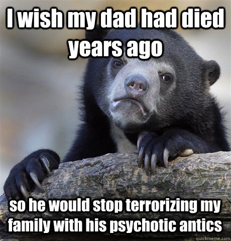 I wish my dad had died years ago so he would stop terrorizing my family with his psychotic antics  Confession Bear