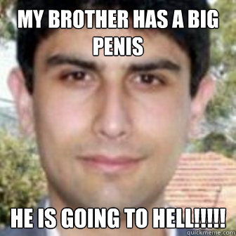 my brother has a big penis he is going to hell!!!!! - my brother has a big penis he is going to hell!!!!!  Baghos1
