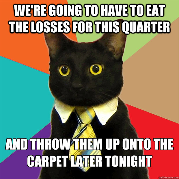 We're going to have to eat the losses for this quarter And throw them up onto the carpet later tonight - We're going to have to eat the losses for this quarter And throw them up onto the carpet later tonight  Business Cat