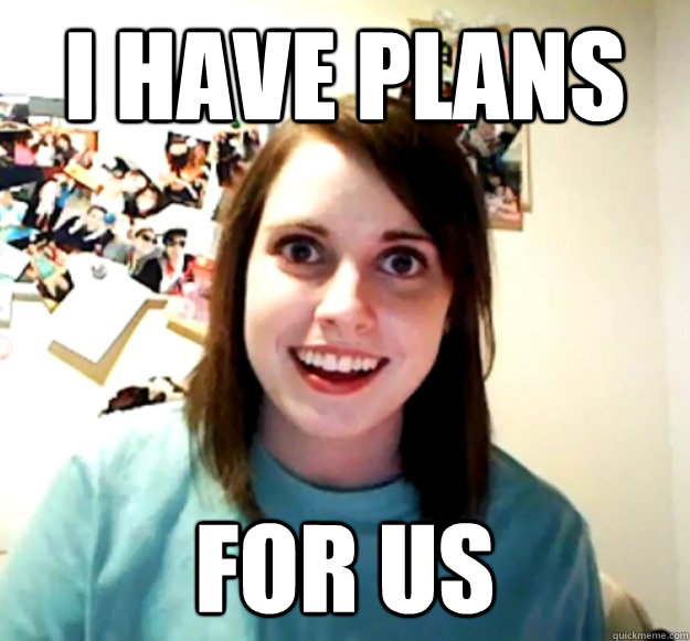 I have plans  for us  Overly Attached Girlfriend