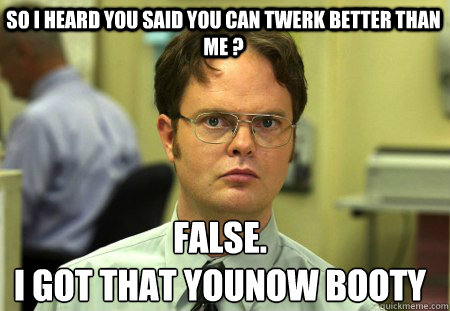 So I Heard you said you can twerk better than me ?  False.
I got that YOUNOW booty  - So I Heard you said you can twerk better than me ?  False.
I got that YOUNOW booty   Schrute