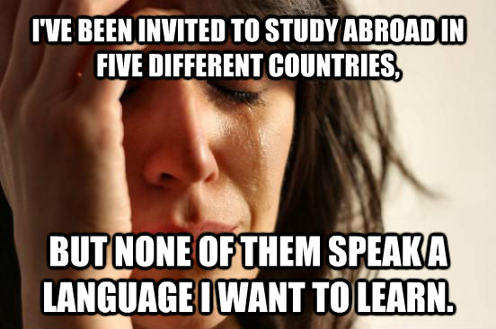 I'VE BEEN INVITED TO STUDY ABROAD IN FIVE DIFFERENT COUNTRIES, BUT NONE OF THEM SPEAK A LANGUAGE I WANT TO LEARN.  First World Problems