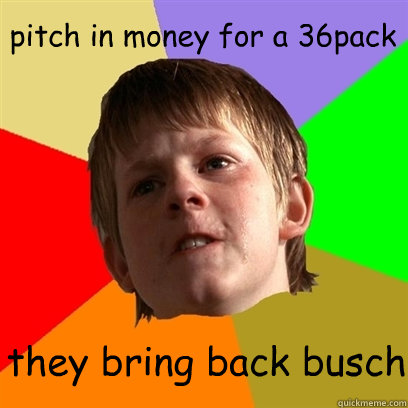 pitch in money for a 36pack they bring back busch  Angry School Boy