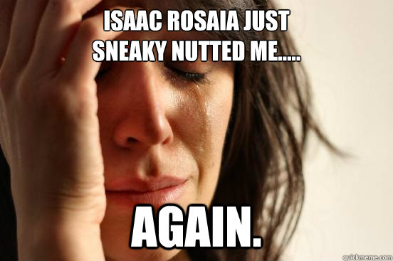 Isaac rosaia just
sneaky nutted me..... AGAIN.  First World Problems