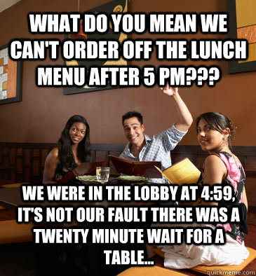 What do you mean we can't order off the lunch menu after 5 pm??? We were in the lobby at 4:59, it's not our fault there was a twenty minute wait for a table... - What do you mean we can't order off the lunch menu after 5 pm??? We were in the lobby at 4:59, it's not our fault there was a twenty minute wait for a table...  Scumbag Restaurant Customer