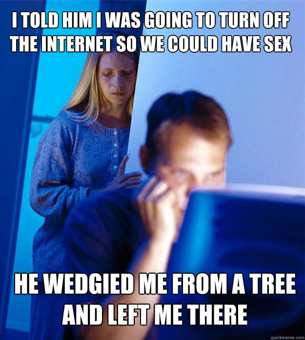 i told him i was going to turn off the internet so we could have sex he wedgied me from a tree and left me there  Redditors Wife
