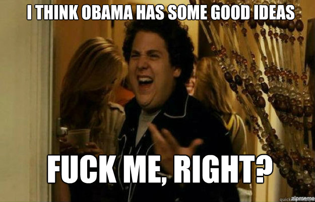 I think Obama has some good ideas FUCK ME, RIGHT?  fuck me right