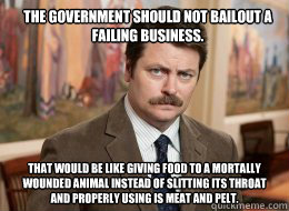 The government should not bailout a failing business. That would be like giving food to a mortally wounded animal instead of slitting its throat and properly using is meat and pelt. - The government should not bailout a failing business. That would be like giving food to a mortally wounded animal instead of slitting its throat and properly using is meat and pelt.  Ron Swanson